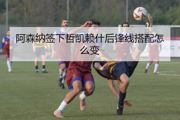 阿森纳签下哲凯赖什后锋线搭配怎么变